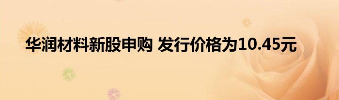 华润材料新股申购 发行价格为10.45元