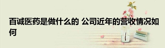 百诚医药是做什么的 公司近年的营收情况如何