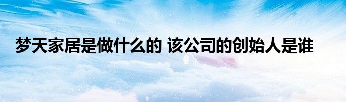 梦天家居是做什么的 该公司的创始人是谁