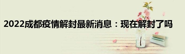2022成都疫情解封最新消息：现在解封了吗
