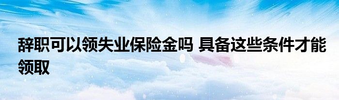 辞职可以领失业保险金吗 具备这些条件才能领取