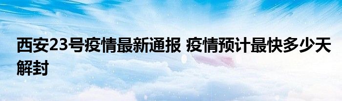 西安23号疫情最新通报 疫情预计最快多少天解封