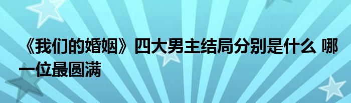 《我们的婚姻》四大男主结局分别是什么 哪一位最圆满