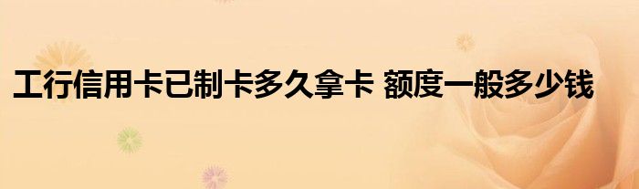 工行信用卡已制卡多久拿卡 额度一般多少钱
