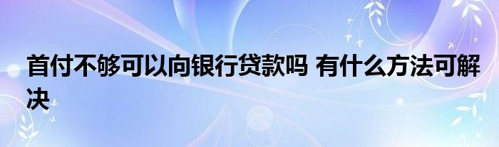 首付不够可以向银行贷款吗 有什么方法可解决