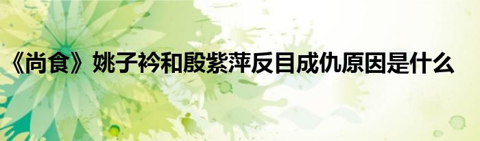 《尚食》姚子衿和殷紫萍反目成仇原因是什么