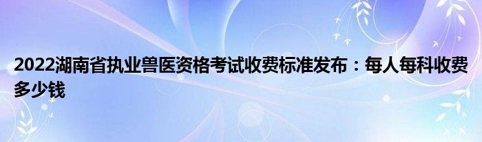 2022湖南省执业兽医资格考试收费标准发布：每人每科收费多少钱