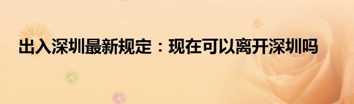 出入深圳最新规定：现在可以离开深圳吗