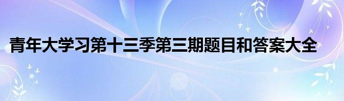 青年大学习第十三季第三期题目和答案大全