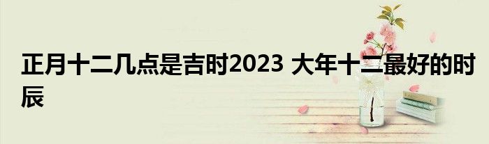 正月十二几点是吉时2023 大年十二最好的时辰