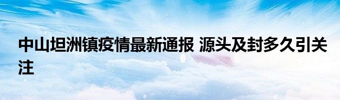 中山坦洲镇疫情最新通报 源头及封多久引关注