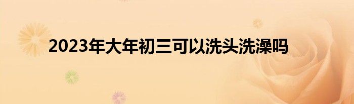 2023年大年初三可以洗头洗澡吗