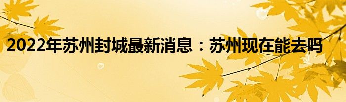 2022年苏州封城最新消息：苏州现在能去吗