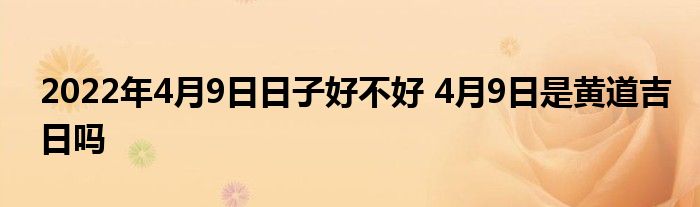 2022年4月9日日子好不好 4月9日是黄道吉日吗