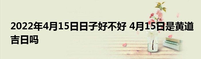 2022年4月15日日子好不好 4月15日是黄道吉日吗