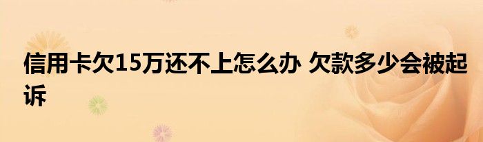 信用卡欠15万还不上怎么办 欠款多少会被起诉