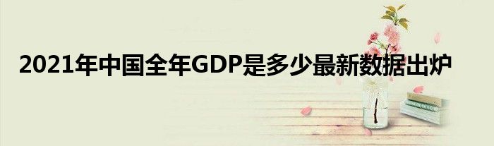 2021年中国全年GDP是多少最新数据出炉