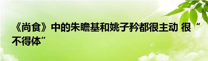 《尚食》中的朱瞻基和姚子矜都很主动 很“不得体”