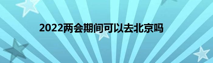 2022两会期间可以去北京吗