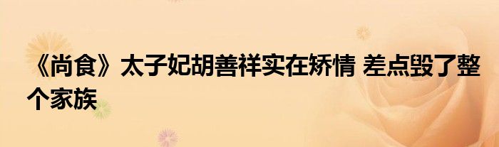 《尚食》太子妃胡善祥实在矫情 差点毁了整个家族