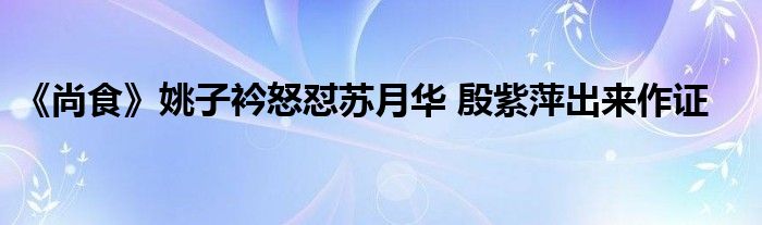 《尚食》姚子衿怒怼苏月华 殷紫萍出来作证
