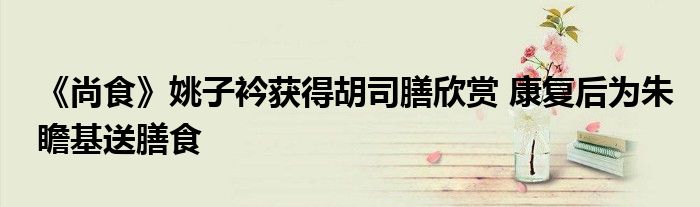 《尚食》姚子衿获得胡司膳欣赏 康复后为朱瞻基送膳食