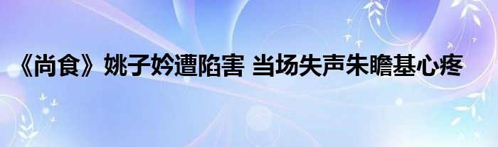 《尚食》姚子妗遭陷害 当场失声朱瞻基心疼