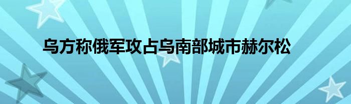 乌方称俄军攻占乌南部城市赫尔松