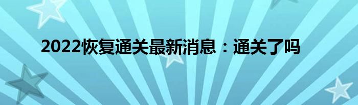 2022恢复通关最新消息：通关了吗
