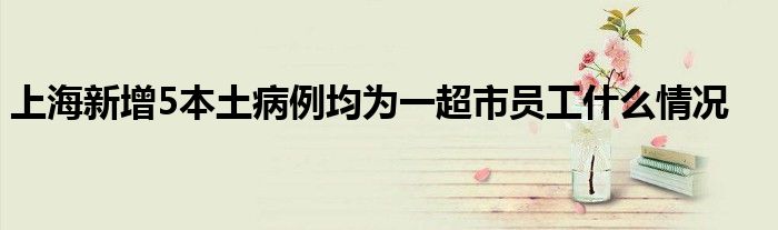 上海新增5本土病例均为一超市员工什么情况