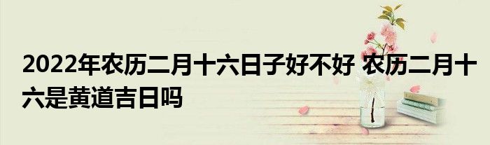 2022年农历二月十六日子好不好 农历二月十六是黄道吉日吗