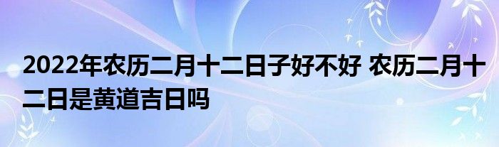 2022年农历二月十二日子好不好 农历二月十二日是黄道吉日吗