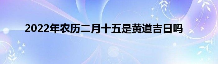 2022年农历二月十五是黄道吉日吗