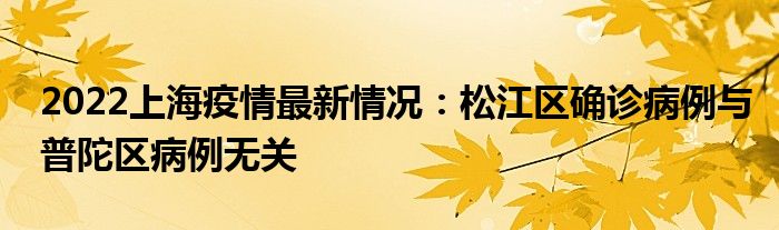 2022上海疫情最新情况：松江区确诊病例与普陀区病例无关