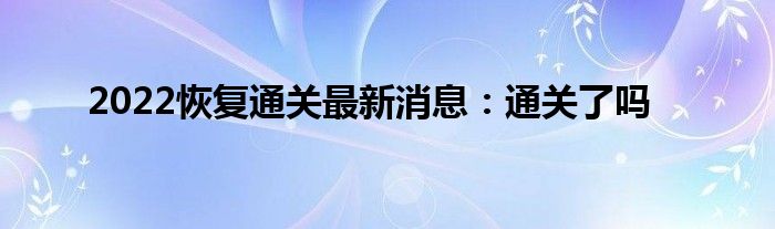 2022恢复通关最新消息：通关了吗