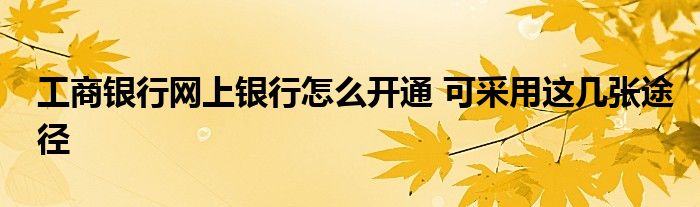 工商银行网上银行怎么开通 可采用这几张途径