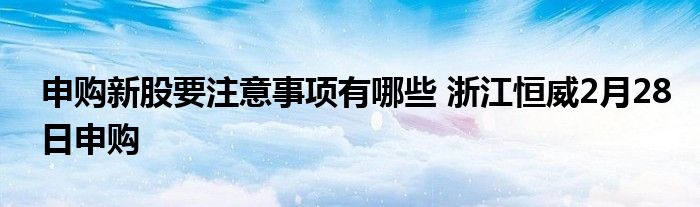 申购新股要注意事项有哪些 浙江恒威2月28日申购