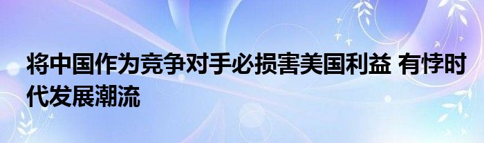 将中国作为竞争对手必损害美国利益 有悖时代发展潮流