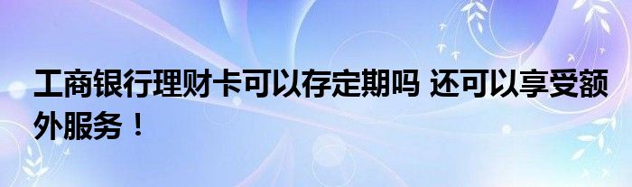 工商银行理财卡可以存定期吗 还可以享受额外服务！