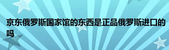 京东俄罗斯国家馆的东西是正品俄罗斯进口的吗