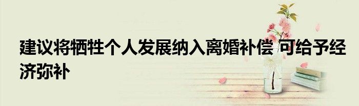 建议将牺牲个人发展纳入离婚补偿 可给予经济弥补