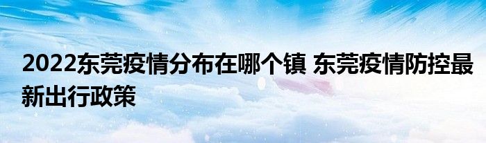 2022东莞疫情分布在哪个镇 东莞疫情防控最新出行政策