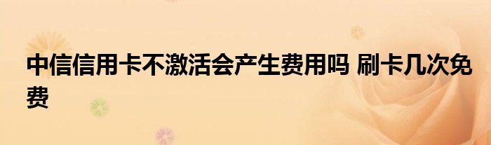 中信信用卡不激活会产生费用吗 刷卡几次免费