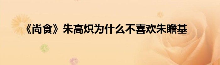 《尚食》朱高炽为什么不喜欢朱瞻基