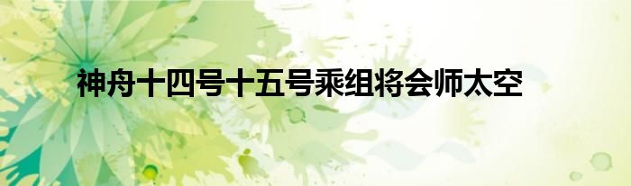 神舟十四号十五号乘组将会师太空