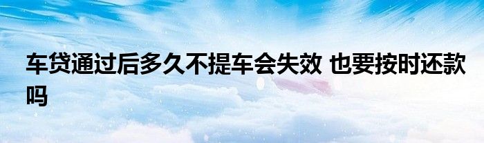 车贷通过后多久不提车会失效 也要按时还款吗