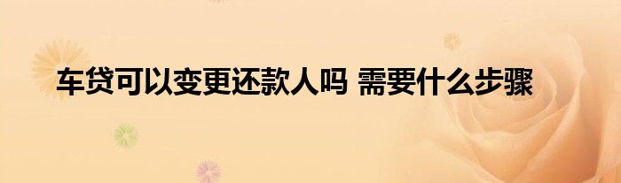 车贷可以变更还款人吗 需要什么步骤