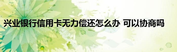 兴业银行信用卡无力偿还怎么办 可以协商吗