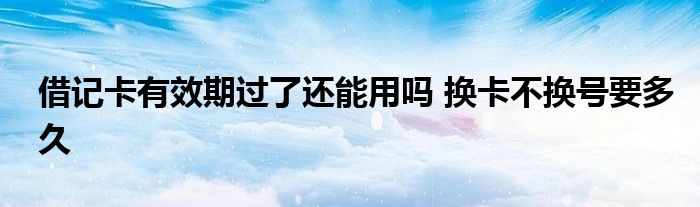 借记卡有效期过了还能用吗 换卡不换号要多久