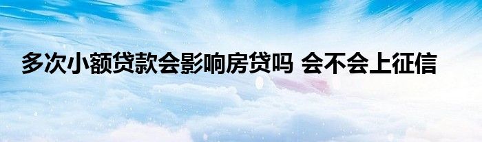 多次小额贷款会影响房贷吗 会不会上征信